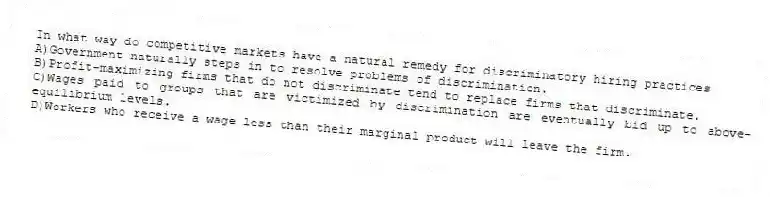 In what way do competitive markets have a natural remedy for discriminatory hiring practices
A)Government naturally steps in to resolve problems of discrimination.
B)Profit-maximizing firms that do not discriminate tend to replace firms that discriminate.
C)Wages paid to groups that are victimized by discrimination are eventually bid up to above-equilibrium levels.
D)Workers who receive a wage less than their marginal product will leave the firm.