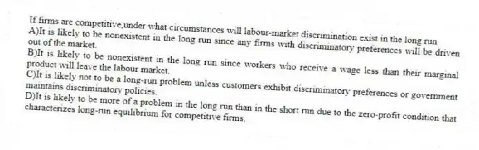 If firms are competitive,under what circumstances will labour-market discrimination exist in the long run
A)It is likely to be nonexistent in the long run since any firms with discriminatory preferences will be driven out of the market.
B)It is likely to be nonexistent in the long run since workers who receive a wage less than their marginal product will leave the labour market.
C)It is likely not to be a long-run problem unless customers exhibit discriminatory preferences or government maintains discriminatory policies.
D)It is likely to be more of a problem in the long run than in the short run due to the zero-profit condition that characterizes long-run equilibrium for competitive firms.