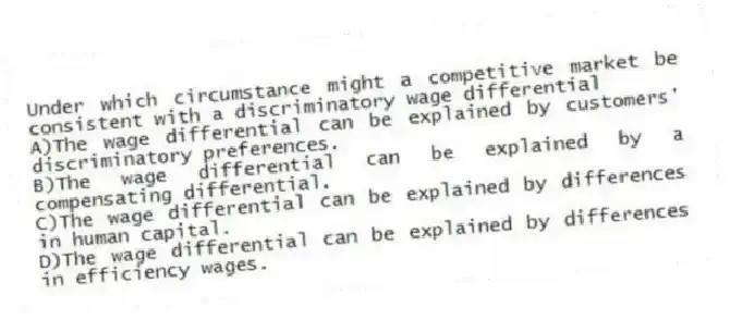 Under which circumstance might a competitive market be consistent with a discriminatory wage differential
A)The wage differential can be explained by customers' discriminatory preferences.
B)The wage differential can be explained by a compensating differential.
C)The wage differential can be explained by differences in human capital.
D)The wage differential can be explained by differences in efficiency wages.