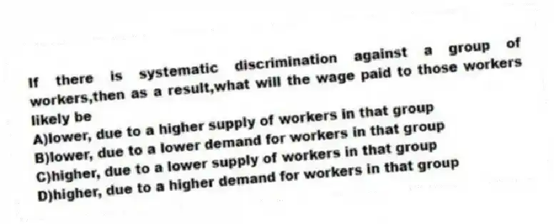 If there is systematic discrimination against a group of workers,then as a result,what will the wage paid to those workers likely be
A)lower, due to a higher supply of workers in that group
B)lower, due to a lower demand for workers in that group
C)higher, due to a lower supply of workers in that group
D)higher, due to a higher demand for workers in that group