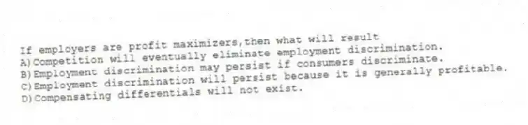 If employers are profit maximizers,then what will result
A)Competition will eventually eliminate employment discrimination.
B)Employment discrimination may persist if consumers discriminate.
C)Employment discrimination will persist because it is generally profitable.
D)Compensating differentials will not exist.