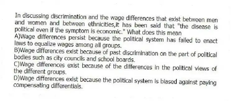 In discussing discrimination and the wage differences that exist between men and women and between ethnicities,it has been said that "the disease is political even if the symptom is economic." What does this mean
A)Wage differences persist because the political system has failed to enact laws to equalize wages among all groups.
B)Wage differences exist because of past discrimination on the part of political bodies such as city councils and school boards.
C)Wage differences exist because of the differences in the political views of the different groups.
D)Wage differences exist because the political system is biased against paying compensating differentials.