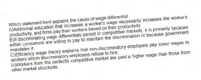 Which statement best explains the cause of wage differential
A)Additional education that increases a worker's wage necessarily increases the worker's productivity, and firms pay their workers based on their productivity.
B)If discriminating wage differentials persist in competitive markets, it is primarily because either consumers are willing to pay to maintain the discrimination or because government mandates it.
C)Efficiency wage theory explains that non-discriminatory employers pay lower wages to workers whom discriminatory employers refuse to hire.
D)Workers from the perfectly competitive market are paid a higher wage than those from other market structures.