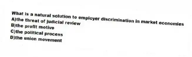 What is a natural solution to employer discrimination in market economies
A)the threat of judicial review
B)the profit motive
C)the political process
D)the union movement