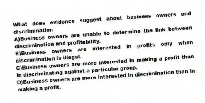 What does evidence suggest about business owners and discrimination
A)Business owners are unable to determine the link between discrimination and profitability.
B)Business owners are interested in profits only when discrimination is illegal.
C)Business owners are more interested in making a profit than in discriminating against a particular group.
D)Business owners are more interested in discrimination than in making a profit.
