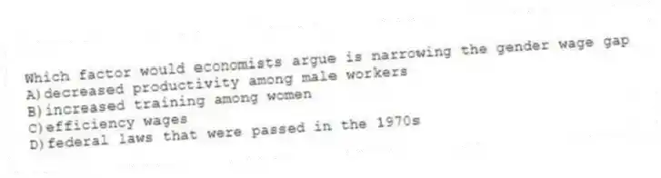 Which factor would economists argue is narrowing the gender wage gap
A)decreased productivity among male workers
B)increased training among women
C)efficiency wages
D)federal laws that were passed in the 1970s