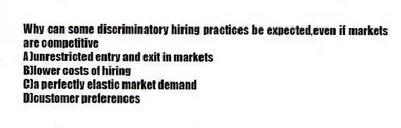 Why can some discriminatory hiring practices be expected,even if markets are competitive
A)unrestricted entry and exit in markets
B)lower costs of hiring
C)a perfectly elastic market demand
D)customer preferences