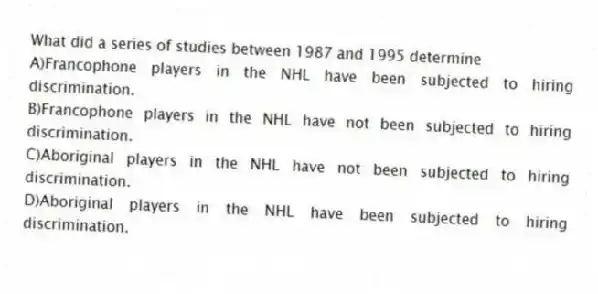 What did a series of studies between 1987 and 1995 determine
A)Francophone players in the NHL have been subjected to hiring discrimination.
B)Francophone players in the NHL have not been subjected to hiring discrimination.
C)Aboriginal players in the NHL have not been subjected to hiring discrimination.
D)Aboriginal players in the NHL have been subjected to hiring discrimination.
