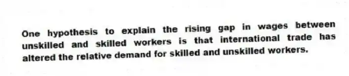 One hypothesis to explain the rising gap in wages between unskilled and skilled workers is that international trade has altered the relative demand for skilled and unskilled workers.