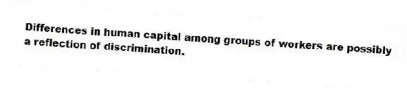 Differences in human capital among groups of workers are possibly a reflection of discrimination.