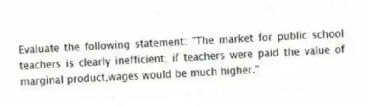 Evaluate the following statement: "The market for public school teachers is clearly inefficient; if teachers were paid the value of marginal product,wages would be much higher."