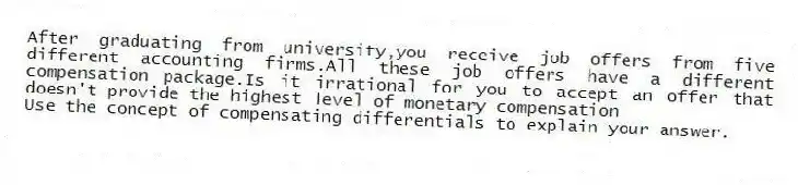 After graduating from university,you receive job offers from five different accounting firms.All these job offers have a different compensation package.Is it irrational for you to accept an offer that doesn't provide the highest level of monetary compensation
Use the concept of compensating differentials to explain your answer.