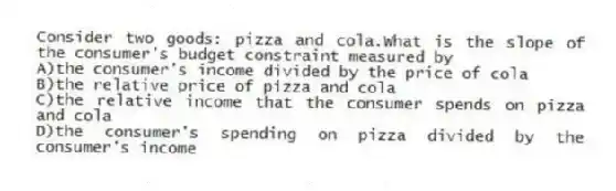Consider two goods: pizza and cola.What is the slope of the consumer's budget constraint measured by
A)the consumer's income divided by the price of cola
B)the relative price of pizza and cola
C)the relative income that the consumer spends on pizza and cola
D)the consumer's spending on pizza divided by the consumer's income
