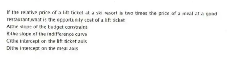 If the relative price of a lift ticket at a ski resort is two times the price of a meal at a good restaurant,what is the opportunity cost of a lift ticket
A)the slope of the budget constraint
B)the slope of the indifference curve
C)the intercept on the lift ticket axis
D)the intercept on the meal axis