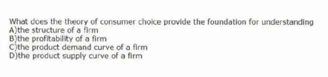 What does the theory of consumer choice provide the foundation for understanding
A)the structure of a firm
B)the profitability of a firm
C)the product demand curve of a firm
D)the product supply curve of a firm