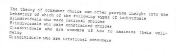 The theory of consumer choice can often provide insight into the behaviour of which of the following types of individuals
A)individuals who make rational choices
B)individuals who make constrained choices
C)individuals who are unaware of how to maximize their well-being
D)individuals who are irrational consumers