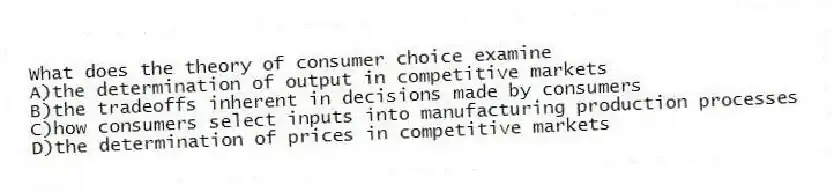What does the theory of consumer choice examine
A)the determination of output in competitive markets
B)the tradeoffs inherent in decisions made by consumers
C)how consumers select inputs into manufacturing production processes
D)the determination of prices in competitive markets