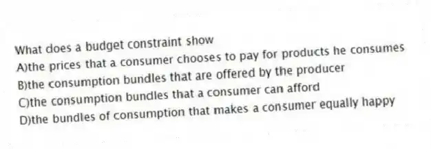What does a budget constraint show
A)the prices that a consumer chooses to pay for products he consumes
B)the consumption bundles that are offered by the producer
C)the consumption bundles that a consumer can afford
D)the bundles of consumption that makes a consumer equally happy