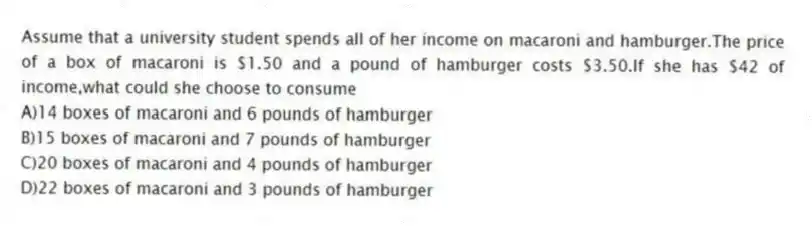 Assume that a university student spends all of her income on macaroni and hamburger.The price of a box of macaroni is $1.50 and a pound of hamburger costs $3.50.If she has $42 of income,what could she choose to consume
A)14 boxes of macaroni and 6 pounds of hamburger
B)15 boxes of macaroni and 7 pounds of hamburger
C)20 boxes of macaroni and 4 pounds of hamburger
D)22 boxes of macaroni and 3 pounds of hamburger