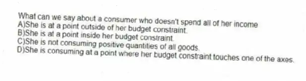 What can we say about a consumer who doesn't spend all of her income
A)She is at a point outside of her budget constraint.
B)She is at a point inside her budget constraint.
C)She is not consuming positive quantities of all goods.
D)She is consuming at a point where her budget constraint touches one of the axes.