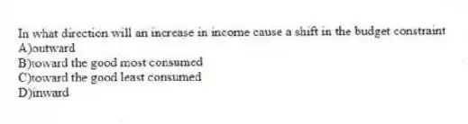 In what direction will an increase in income cause a shift in the budget constraint
A)outward
B)toward the good most consumed
C)toward the good least consumed
D)inward