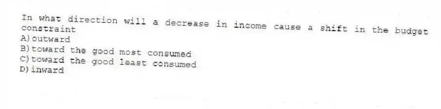In what direction will a decrease in income cause a shift in the budget constraint
A)outward
B)toward the good most consumed
C)toward the good least consumed
D)inward