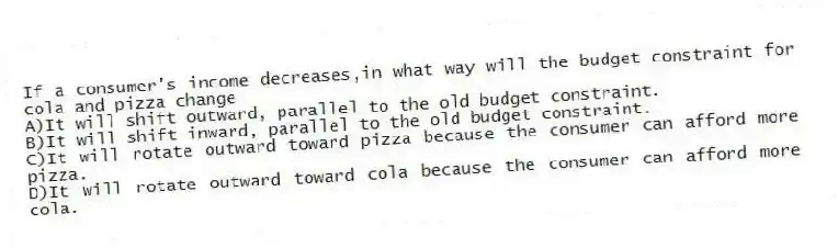 If a consumer's income decreases,in what way will the budget constraint for cola and pizza change
A)It will shift outward, parallel to the old budget constraint.
B)It will shift inward, parallel to the old budget constraint.
C)It will rotate outward toward pizza because the consumer can afford more pizza.
D)It will rotate outward toward cola because the consumer can afford more cola.