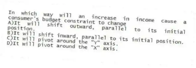 In which way will an increase in income cause a consumer's budget constraint to change
A)It will shift outward, parallel to its initial position.
B)It will shift inward, parallel to its initial position.
C)It will pivot around the "Y" axis.
D)It will pivot around the "X" axis.