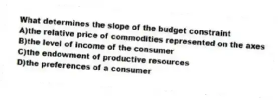 What determines the slope of the budget constraint
A)the relative price of commodities represented on the axes
B)the level of income of the consumer
C)the endowment of productive resources
D)the preferences of a consumer