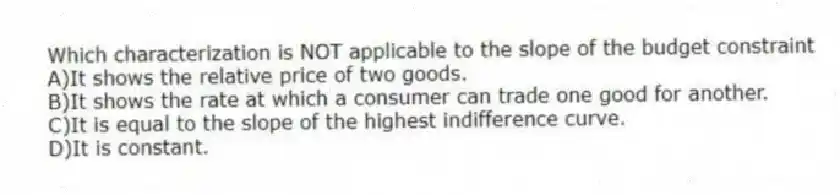 Which characterization is NOT applicable to the slope of the budget constraint
A)It shows the relative price of two goods.
B)It shows the rate at which a consumer can trade one good for another.
C)It is equal to the slope of the highest indifference curve.
D)It is constant.