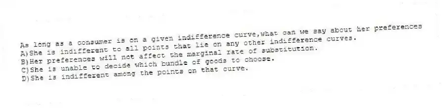 As long as a consumer is on a given indifference curve,what can we say about her preferences
A)She is indifferent to all points that lie on any other indifference curves.
B)Her preferences will not affect the marginal rate of substitution.
C)She is unable to decide which bundle of goods to choose.
D)She is indifferent among the points on that curve.