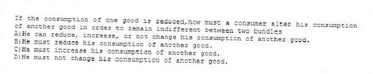 If the consumption of one good is reduced,how must a consumer alter his consumption of another good in order to remain indifferent between two bundles
A)He can reduce, increase, or not change his consumption of another good.
B)He must reduce his consumption of another good.
C)He must increase his consumption of another good.
D)He must not change his consumption of another good.