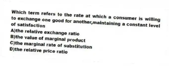Which term refers to the rate at which a consumer is willing to exchange one good for another,maintaining a constant level of satisfaction
A)the relative exchange ratio
B)the value of marginal product
C)the marginal rate of substitution
D)the relative price ratio