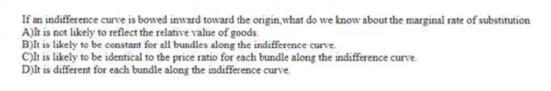 If an indifference curve is bowed inward toward the origin,what do we know about the marginal rate of substitution
A)It is not likely to reflect the relative value of goods.
B)It is likely to be constant for all bundles along the indifference curve.
C)It is likely to be identical to the price ratio for each bundle along the indifference curve.
D)It is different for each bundle along the indifference curve.