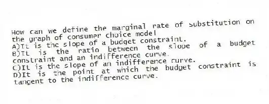 How can we define the marginal rate of substitution on the graph of consumer choice model
A)It is the slope of a budget constraint.
B)It is the ratio between the slope of a budget constraint and an indifference curve.
C)It is the slope of an indifference curve.
D)It is the point at which the budget constraint is tangent to the indifference curve.