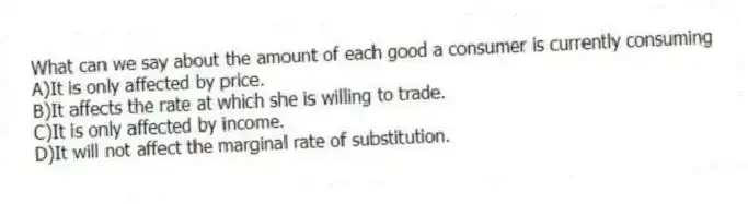 What can we say about the amount of each good a consumer is currently consuming
A)It is only affected by price.
B)It affects the rate at which she is willing to trade.
C)It is only affected by income.
D)It will not affect the marginal rate of substitution.