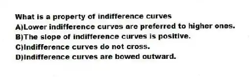 What is a property of indifference curves
A)Lower indifference curves are preferred to higher ones.
B)The slope of indifference curves is positive.
C)Indifference curves do not cross.
D)Indifference curves are bowed outward.
