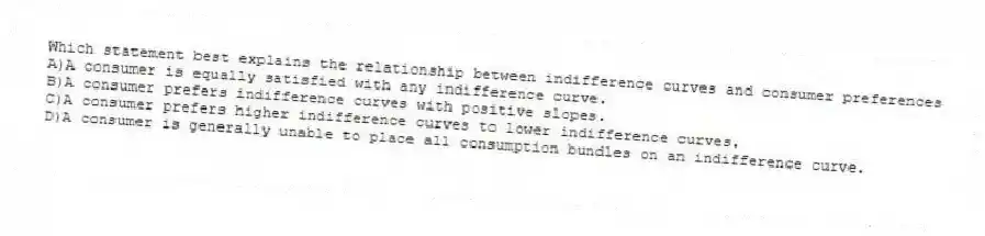 Which statement best explains the relationship between indifference curves and consumer preferences
A)A consumer is equally satisfied with any indifference curve.
B)A consumer prefers indifference curves with positive slopes.
C)A consumer prefers higher indifference curves to lower indifference curves.
D)A consumer is generally unable to place all consumption bundles on an indifference curve.