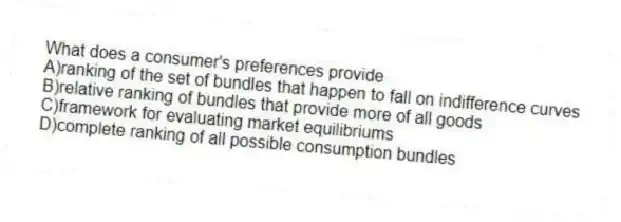 What does a consumer's preferences provide
A)ranking of the set of bundles that happen to fall on indifference curves
B)relative ranking of bundles that provide more of all goods
C)framework for evaluating market equilibriums
D)complete ranking of all possible consumption bundles