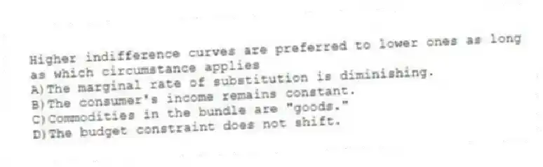 Higher indifference curves are preferred to lower ones as long as which circumstance applies
A)The marginal rate of substitution is diminishing.
B)The consumer's income remains constant.
C)Commodities in the bundle are "goods."
D)The budget constraint does not shift.