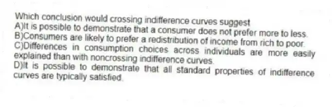 Which conclusion would crossing indifference curves suggest
A)It is possible to demonstrate that a consumer does not prefer more to less.
B)Consumers are likely to prefer a redistribution of income from rich to poor.
C)Differences in consumption choices across individuals are more easily explained than with noncrossing indifference curves.
D)It is possible to demonstrate that all standard properties of indifference curves are typically satisfied.
