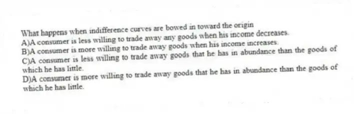 What happens when indifference curves are bowed in toward the origin
A)A consumer is less willing to trade away any goods when his income decreases.
B)A consumer is more willing to trade away goods when his income increases.
C)A consumer is less willing to trade away goods that he has in abundance than the goods of which he has little.
D)A consumer is more willing to trade away goods that he has in abundance than the goods of which he has little.
