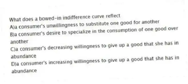 What does a bowed-in indifference curve reflect
A)a consumer's unwillingness to substitute one good for another
B)a consumer's desire to specialize in the consumption of one good over another
C)a consumer's decreasing willingness to give up a good that she has in abundance
D)a consumer's increasing willingness to give up a good that she has in abundance
