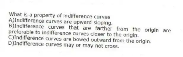 What is a property of indifference curves
A)Indifference curves are upward sloping.
B)Indifference curves that are farther from the origin are preferable to indifference curves closer to the origin.
C)Indifference curves are bowed outward from the origin.
D)Indifference curves may or may not cross.