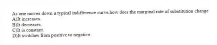 As one moves down a typical indifference curve,how does the marginal rate of substitution change
A)It increases.
B)It decreases.
C)It is constant.
D)It switches from positive to negative.