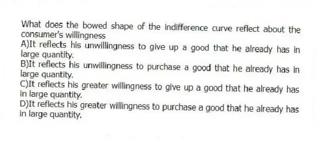 What does the bowed shape of the indifference curve reflect about the consumer's willingness
A)It reflects his unwillingness to give up a good that he already has in large quantity.
B)It reflects his unwillingness to purchase a good that he already has in large quantity.
C)It reflects his greater willingness to give up a good that he already has in large quantity.
D)It reflects his greater willingness to purchase a good that he already has in large quantity.