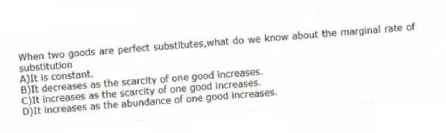 When two goods are perfect substitutes,what do we know about the marginal rate of substitution
A)It is constant.
B)It decreases as the scarcity of one good increases.
C)It increases as the scarcity of one good increases.
D)It increases as the abundance of one good increases.