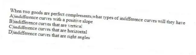 When two goods are perfect complements,what types of indifference curves will they have
A)indifference curves with a positive slope
B)indifference curves that are vertical
C)indifference curves that are horizontal
D)indifference curves that are right angles