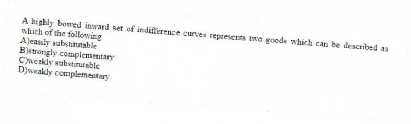 A highly bowed inward set of indifference curves represents two goods which can be described as which of the following
A)easily substitutable
B)strongly complementary
C)weakly substitutable
D)weakly complementary