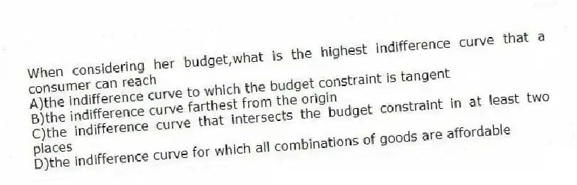 When considering her budget,what is the highest indifference curve that a consumer can reach
A)the indifference curve to which the budget constraint is tangent
B)the indifference curve farthest from the origin
C)the indifference curve that intersects the budget constraint in at least two places
D)the indifference curve for which all combinations of goods are affordable